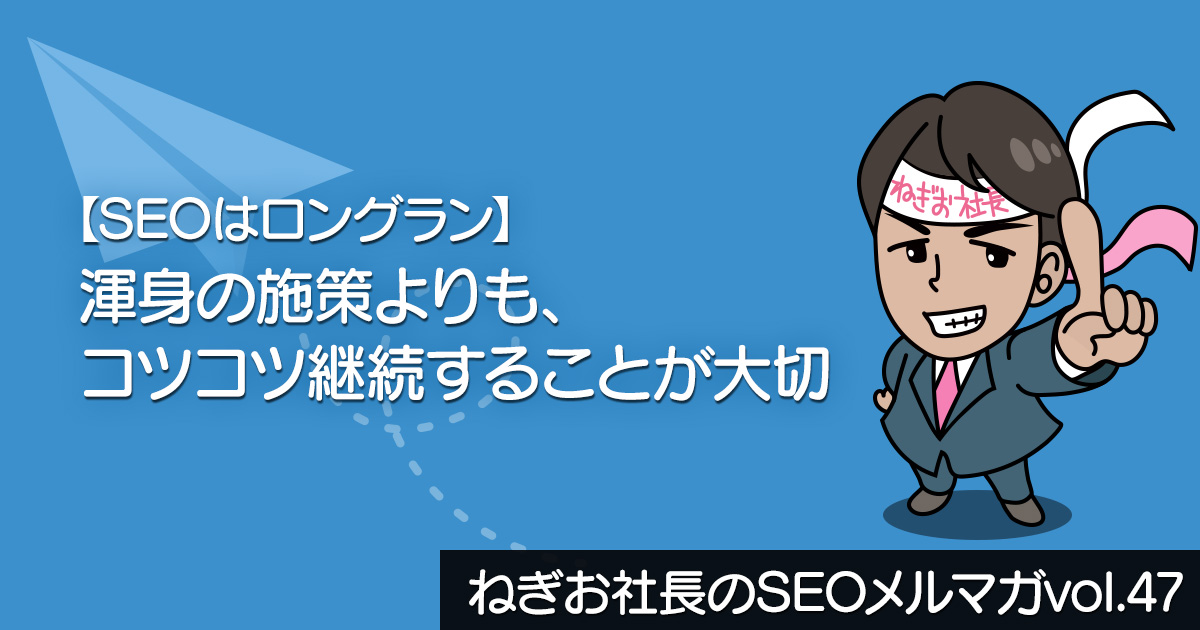 【SEOはロングラン】渾身の施策よりも、コツコツ継続することが大切 ー ねぎお社長のSEOメルマガ Vol.47