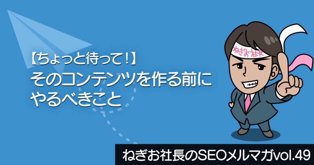 【ちょっと待って！】そのコンテンツを作る前にやるべきこと ー ねぎお社長のSEOメルマガ Vol.49